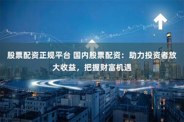 股票配资正规平台 国内股票配资：助力投资者放大收益，把握财富机遇