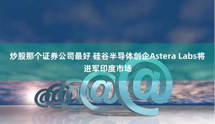 炒股那个证券公司最好 硅谷半导体创企Astera Labs将进军印度市场