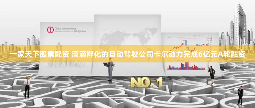 一家天下股票配资 滴滴孵化的自动驾驶公司卡尔动力完成6亿元A轮融资