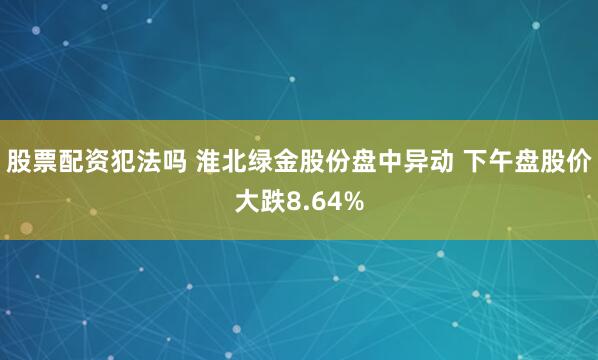 股票配资犯法吗 淮北绿金股份盘中异动 下午盘股价大跌8.64%