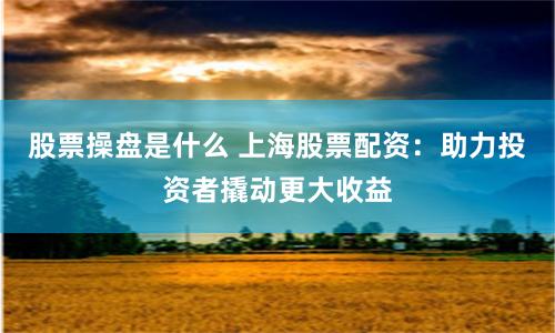 股票操盘是什么 上海股票配资：助力投资者撬动更大收益