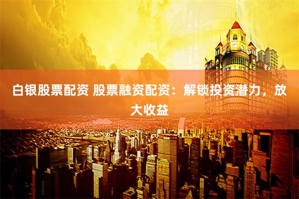 白银股票配资 股票融资配资：解锁投资潜力，放大收益