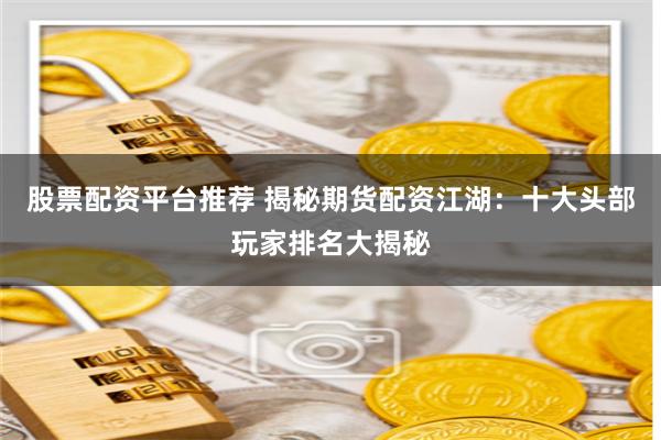 股票配资平台推荐 揭秘期货配资江湖：十大头部玩家排名大揭秘
