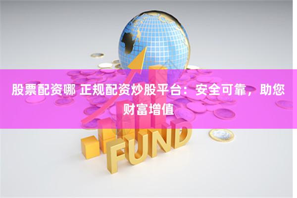 股票配资哪 正规配资炒股平台：安全可靠，助您财富增值