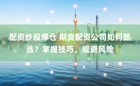 配资炒股爆仓 期货配资公司如何甄选？掌握技巧，规避风险