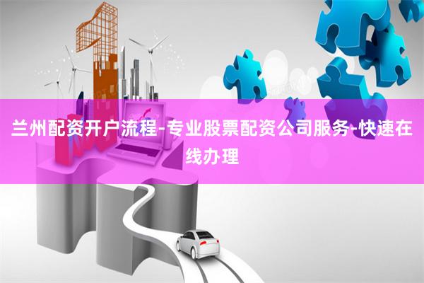 兰州配资开户流程-专业股票配资公司服务-快速在线办理